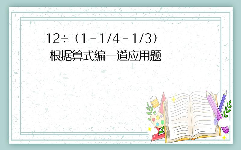 12÷（1－1/4－1/3） 根据算式编一道应用题