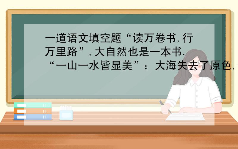 一道语文填空题“读万卷书,行万里路”,大自然也是一本书.“一山一水皆显美”：大海失去了原色,像饱饮了玫瑰酒似的,____