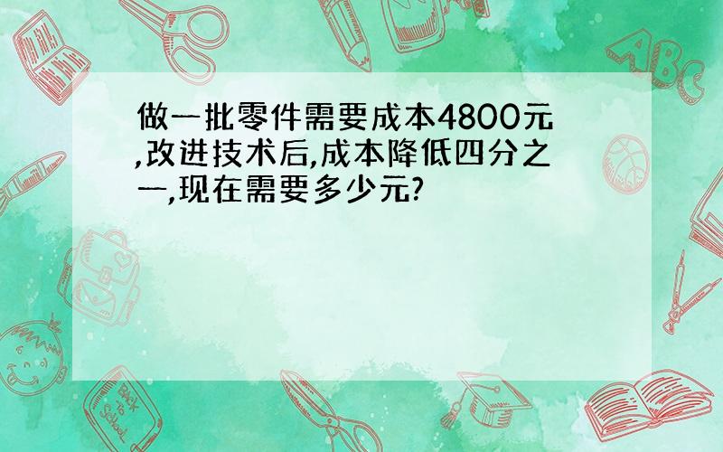 做一批零件需要成本4800元,改进技术后,成本降低四分之一,现在需要多少元?