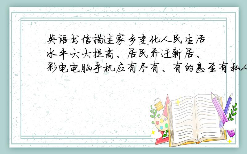 英语书信描述家乡变化人民生活水平大大提高、居民乔迁新居、彩电电脑手机应有尽有、有的甚至有私人轿车、环境越来越好、新建公园