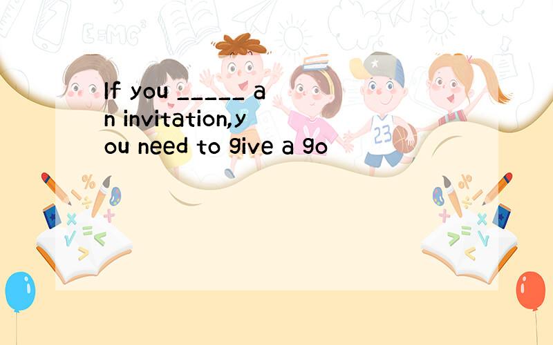 If you _____ an invitation,you need to give a go