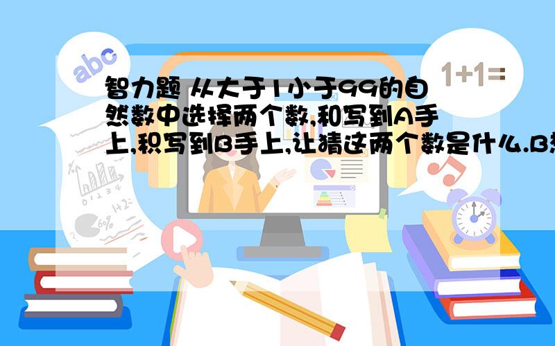 智力题 从大于1小于99的自然数中选择两个数,和写到A手上,积写到B手上,让猜这两个数是什么.B想了想对A说：你肯定猜不