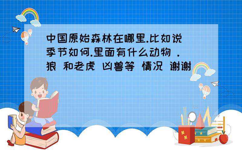 中国原始森林在哪里.比如说 季节如何.里面有什么动物 .狼 和老虎 凶兽等 情况 谢谢