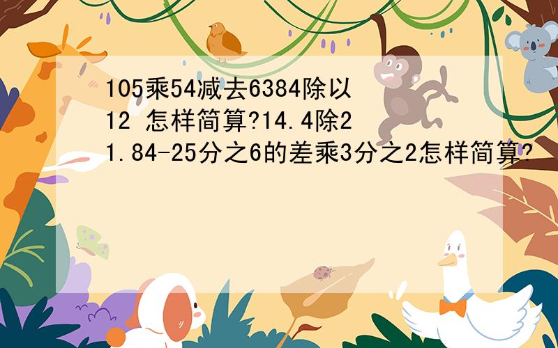 105乘54减去6384除以12 怎样简算?14.4除21.84-25分之6的差乘3分之2怎样简算?