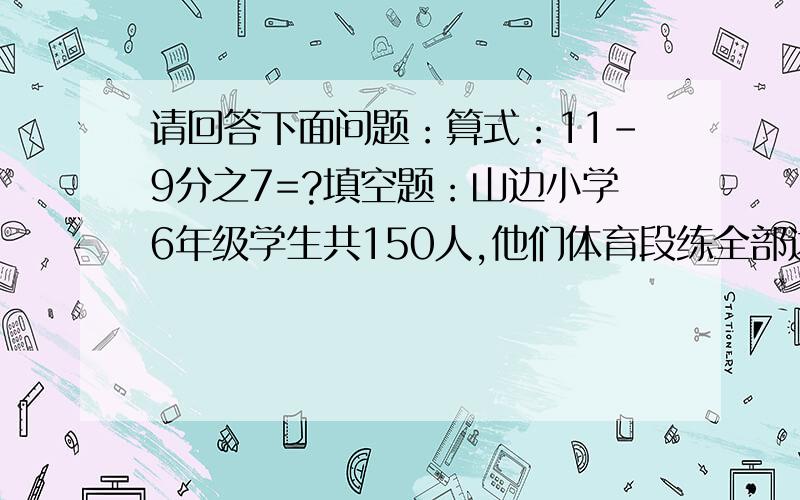 请回答下面问题：算式：11-9分之7=?填空题：山边小学6年级学生共150人,他们体育段练全部达标,良好的占百分之16,