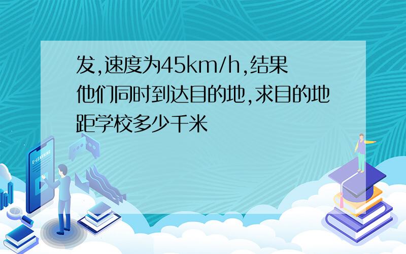 发,速度为45km/h,结果他们同时到达目的地,求目的地距学校多少千米