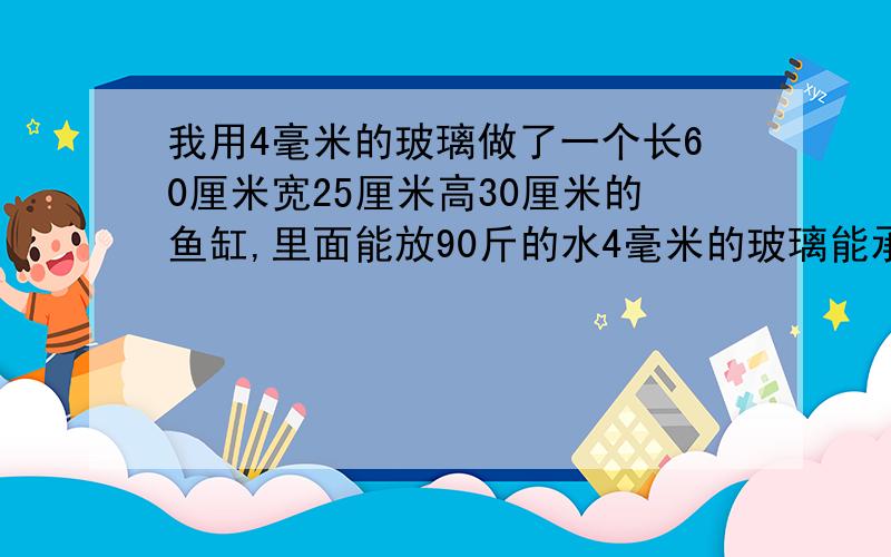 我用4毫米的玻璃做了一个长60厘米宽25厘米高30厘米的鱼缸,里面能放90斤的水4毫米的玻璃能承受住吗