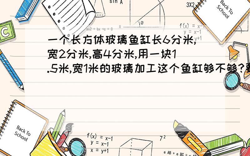 一个长方体玻璃鱼缸长6分米,宽2分米,高4分米,用一块1.5米,宽1米的玻璃加工这个鱼缸够不够?要有算式