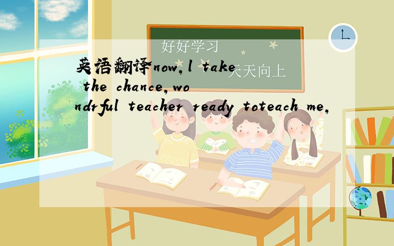 英语翻译now,l take the chance,wondrful teacher ready toteach me,