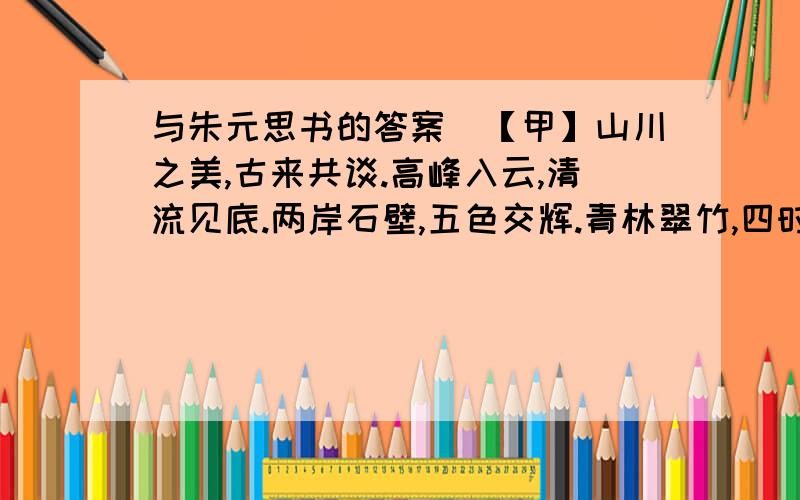 与朱元思书的答案　【甲】山川之美,古来共谈.高峰入云,清流见底.两岸石壁,五色交辉.青林翠竹,四时俱备.晓雾将歇,猿鸟乱