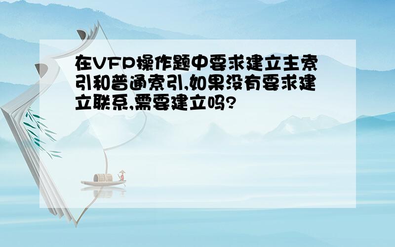 在VFP操作题中要求建立主索引和普通索引,如果没有要求建立联系,需要建立吗?