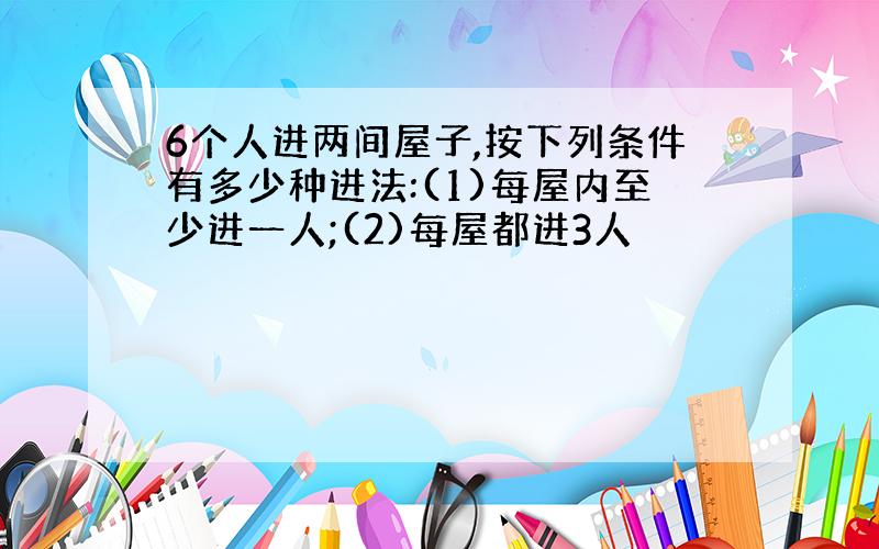 6个人进两间屋子,按下列条件有多少种进法:(1)每屋内至少进一人;(2)每屋都进3人