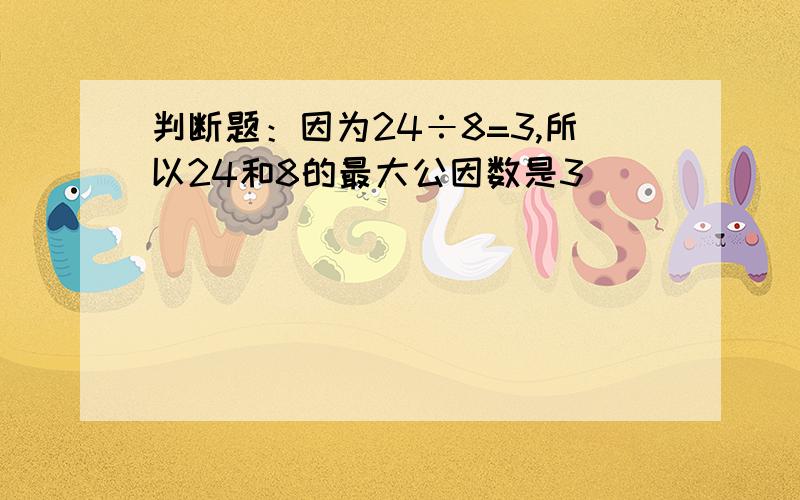 判断题：因为24÷8=3,所以24和8的最大公因数是3（）