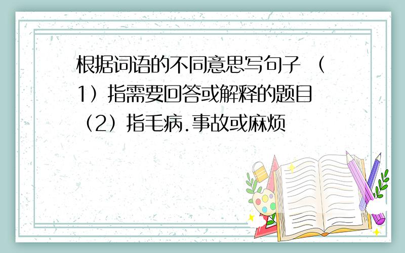 根据词语的不同意思写句子 （1）指需要回答或解释的题目 （2）指毛病.事故或麻烦