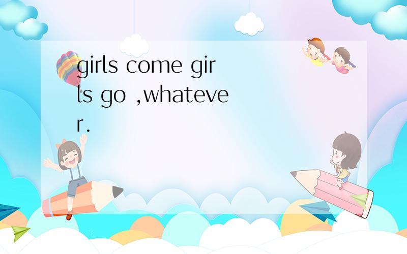 girls come girls go ,whatever.