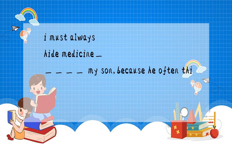 i must always hide medicine_____ my son,because he often thi