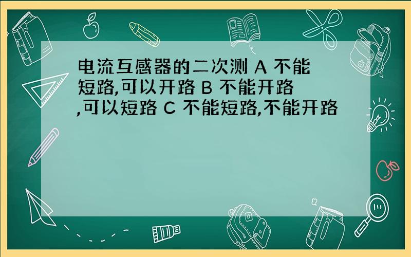 电流互感器的二次测 A 不能短路,可以开路 B 不能开路,可以短路 C 不能短路,不能开路