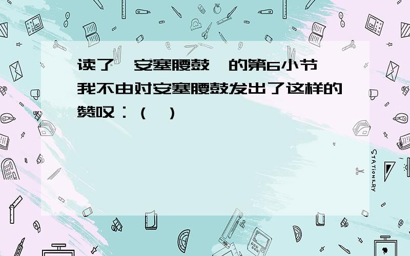 读了《安塞腰鼓》的第6小节,我不由对安塞腰鼓发出了这样的赞叹：（ ）