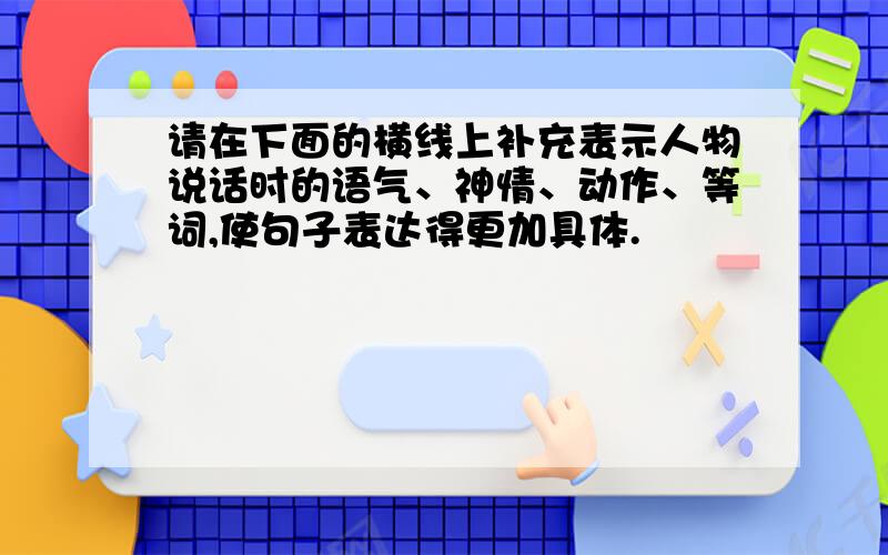 请在下面的横线上补充表示人物说话时的语气、神情、动作、等词,使句子表达得更加具体.