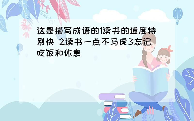 这是描写成语的1读书的速度特别快 2读书一点不马虎3忘记吃饭和休息