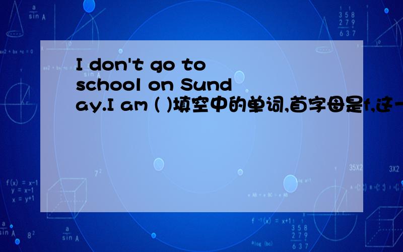 I don't go to school on Sunday.I am ( )填空中的单词,首字母是f,这一题我做的答案