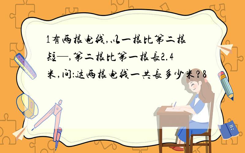 1有两根电线,以一根比第二根短—,第二根比第一根长2.4米,问：这两根电线一共长多少米?8