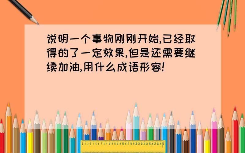 说明一个事物刚刚开始,已经取得的了一定效果,但是还需要继续加油,用什么成语形容!