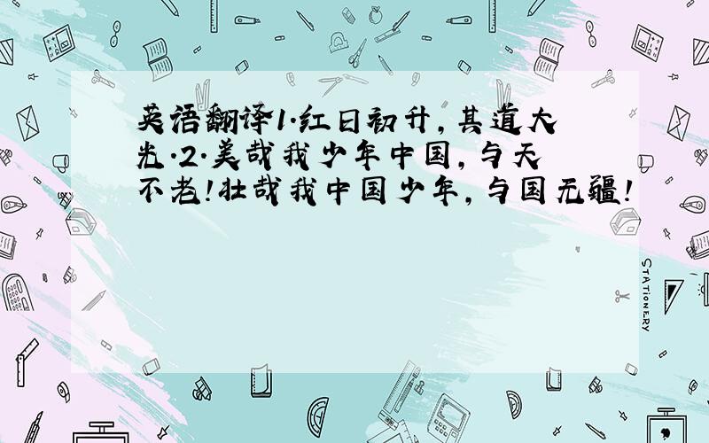 英语翻译1.红日初升,其道大光.2.美哉我少年中国,与天不老!壮哉我中国少年,与国无疆!