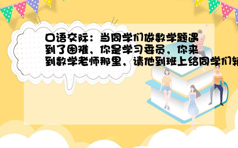 口语交际：当同学们做数学题遇到了困难，你是学习委员，你来到数学老师那里，请他到班上给同学们辅导一下，你应该怎样对老师说?