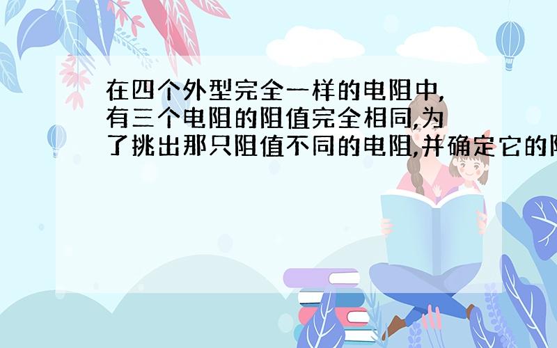 在四个外型完全一样的电阻中,有三个电阻的阻值完全相同,为了挑出那只阻值不同的电阻,并确定它的阻值