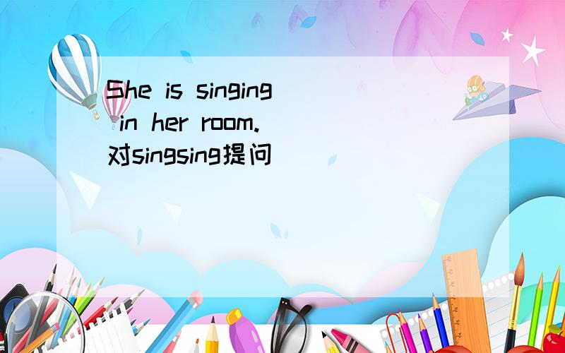 She is singing in her room. 对singsing提问