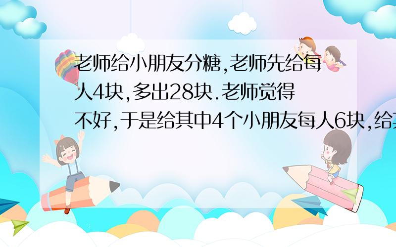 老师给小朋友分糖,老师先给每人4块,多出28块.老师觉得不好,于是给其中4个小朋友每人6块,给其中6个小朋友每人4块,给