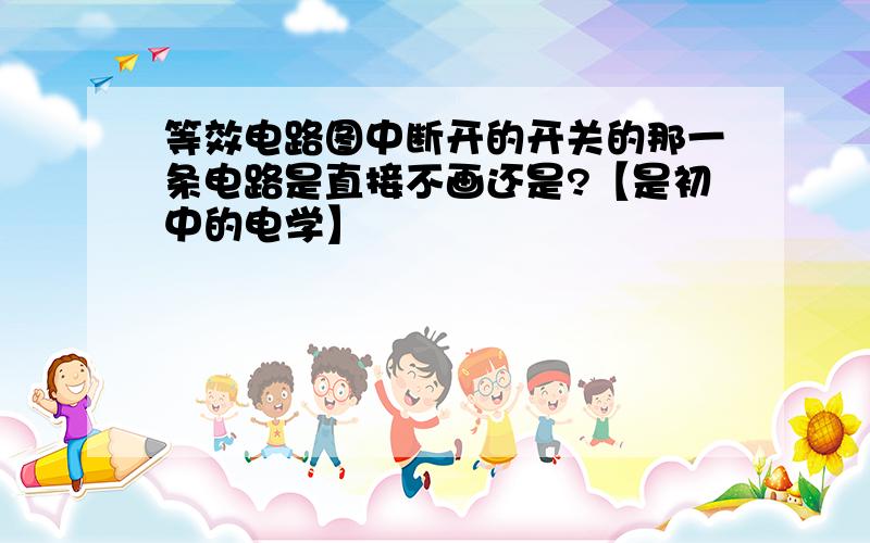 等效电路图中断开的开关的那一条电路是直接不画还是?【是初中的电学】