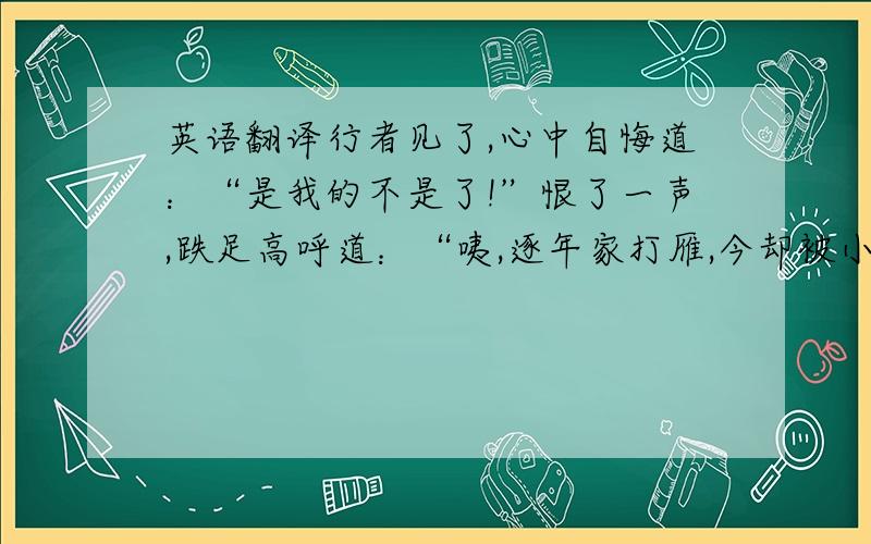 英语翻译行者见了,心中自悔道：“是我的不是了!”恨了一声,跌足高呼道：“咦,逐年家打雁,今却被小雁儿（啄）了眼睛.”