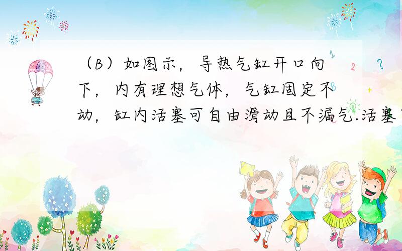 （B）如图示，导热气缸开口向下，内有理想气体，气缸固定不动，缸内活塞可自由滑动且不漏气.活塞下挂一砂桶，砂桶装满砂子时，