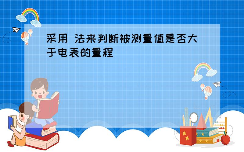 采用 法来判断被测量值是否大于电表的量程