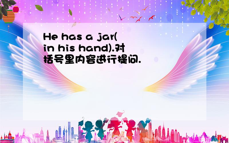 He has a jar( in his hand).对括号里内容进行提问.