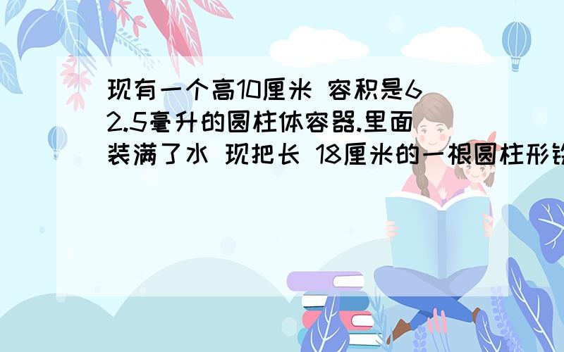 现有一个高10厘米 容积是62.5毫升的圆柱体容器.里面装满了水 现把长 18厘米的一根圆柱形铁棒垂直放入.使棒的底面和