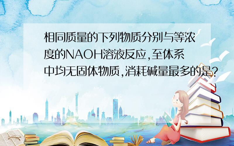 相同质量的下列物质分别与等浓度的NAOH溶液反应,至体系中均无固体物质,消耗碱量最多的是?