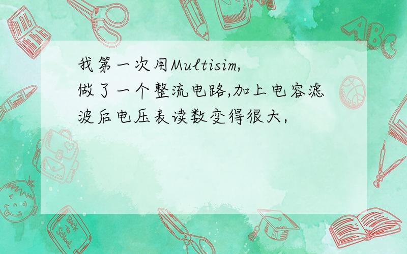 我第一次用Multisim,做了一个整流电路,加上电容滤波后电压表读数变得很大,