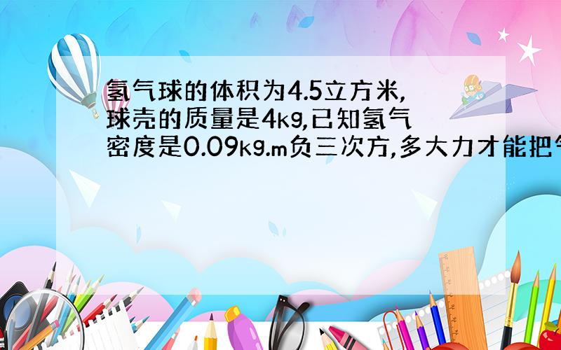 氢气球的体积为4.5立方米,球壳的质量是4kg,已知氢气密度是0.09kg.m负三次方,多大力才能把气球拉住