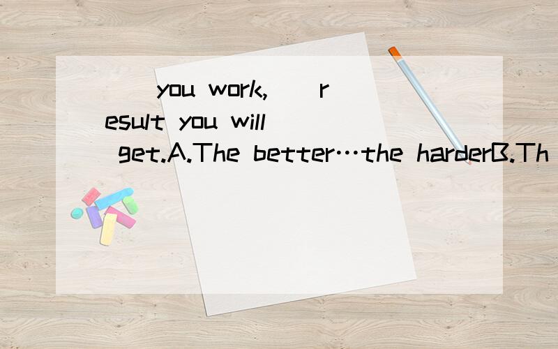 __you work,__result you will get.A.The better…the harderB.Th