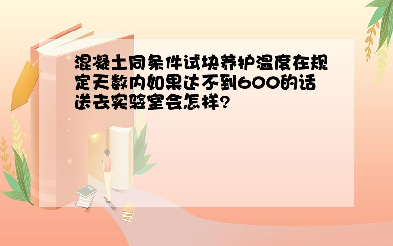 混凝土同条件试块养护温度在规定天数内如果达不到600的话送去实验室会怎样?