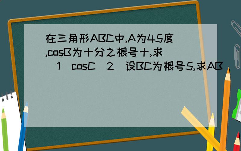 在三角形ABC中,A为45度,cosB为十分之根号十,求（1）cosC（2）设BC为根号5,求AB