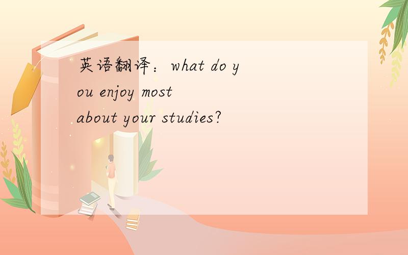 英语翻译：what do you enjoy most about your studies?