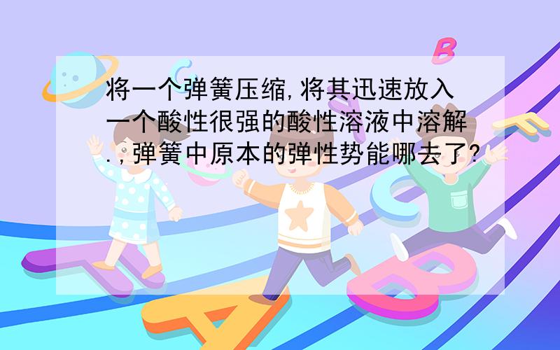 将一个弹簧压缩,将其迅速放入一个酸性很强的酸性溶液中溶解.,弹簧中原本的弹性势能哪去了?