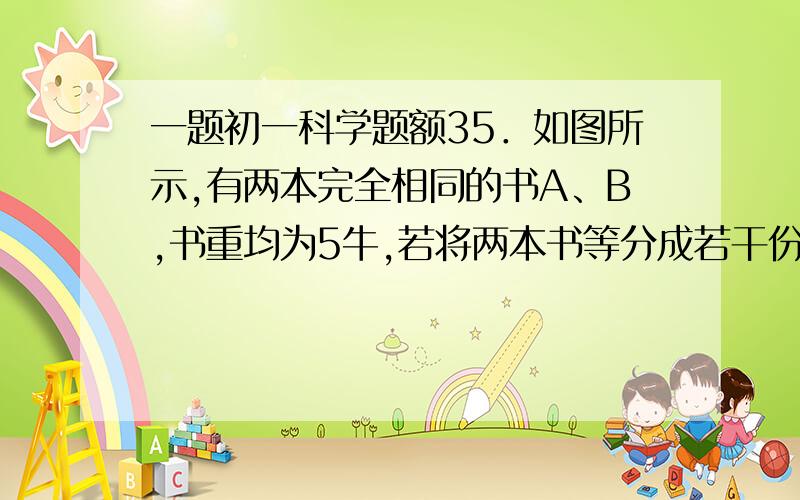 一题初一科学题额35．如图所示,有两本完全相同的书A、B,书重均为5牛,若将两本书等分成若干份后,交叉地叠放在一起置于光