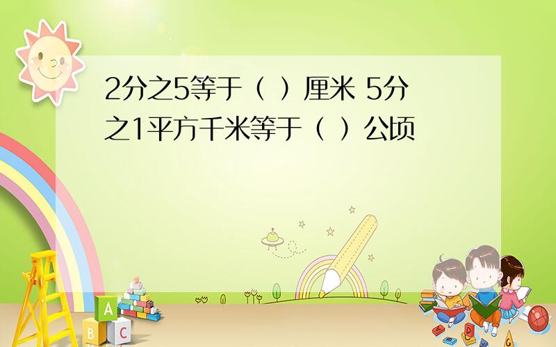 2分之5等于（ ）厘米 5分之1平方千米等于（ ）公顷