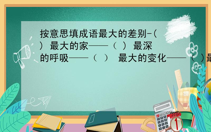 按意思填成语最大的差别-( ) 最大的家——（ ) 最深的呼吸——（ ） 最大的变化——（ )最大的容量——（ ） 人才