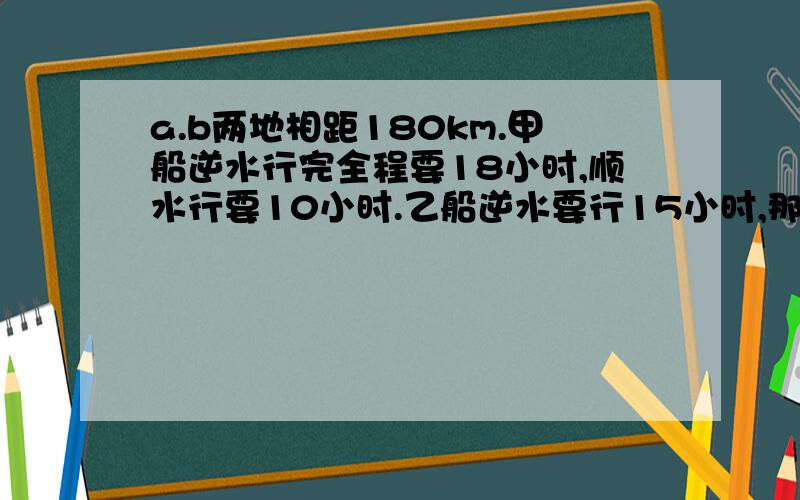 a.b两地相距180km.甲船逆水行完全程要18小时,顺水行要10小时.乙船逆水要行15小时,那么顺水要几小时